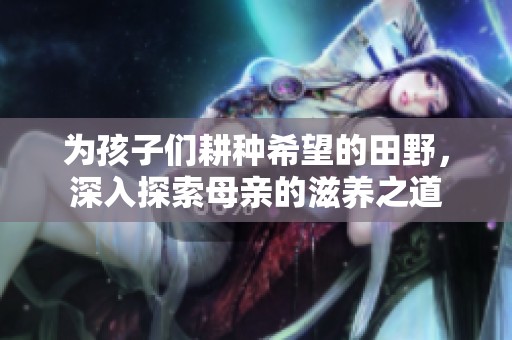 为孩子们耕种希望的田野，深入探索母亲的滋养之道
