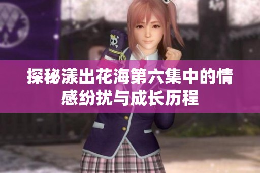 探秘漾出花海第六集中的情感纷扰与成长历程