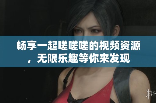 畅享一起嗟嗟嗟的视频资源，无限乐趣等你来发现