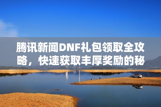 腾讯新闻DNF礼包领取全攻略，快速获取丰厚奖励的秘诀大曝光