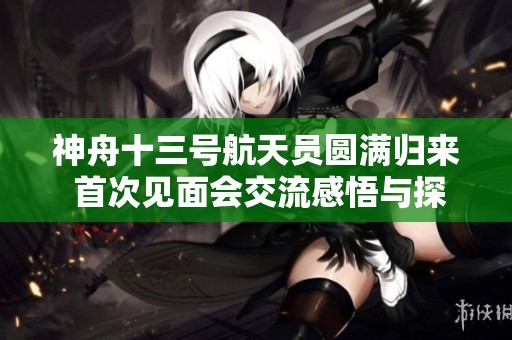 神舟十三号航天员圆满归来 首次见面会交流感悟与探索心得