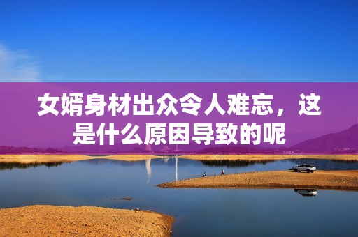 女婿身材出众令人难忘，这是什么原因导致的呢