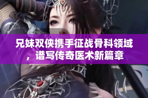 兄妹双侠携手征战骨科领域，谱写传奇医术新篇章