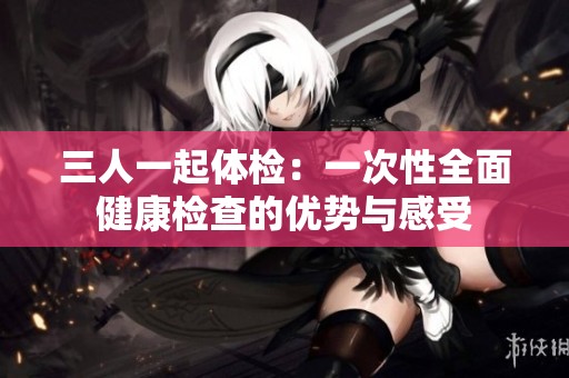 三人一起体检：一次性全面健康检查的优势与感受