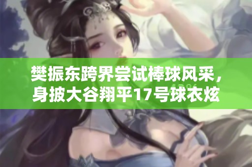 樊振东跨界尝试棒球风采，身披大谷翔平17号球衣炫技