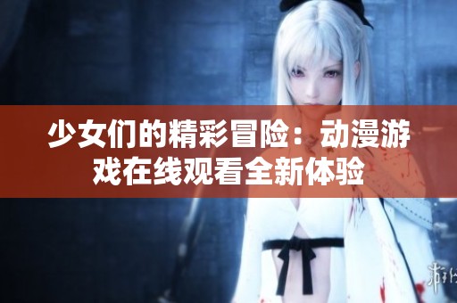 少女们的精彩冒险：动漫游戏在线观看全新体验
