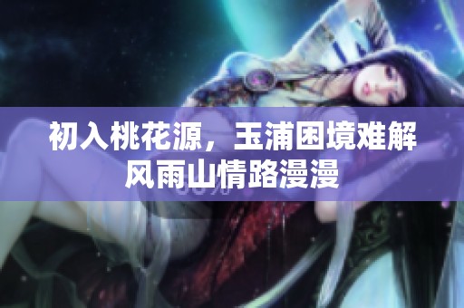 初入桃花源，玉浦困境难解风雨山情路漫漫
