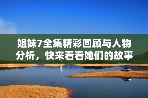 姐妹7全集精彩回顾与人物分析，快来看看她们的故事吧！