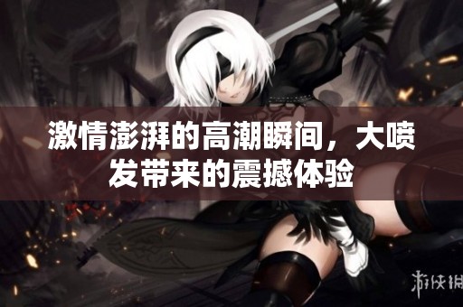 激情澎湃的高潮瞬间，大喷发带来的震撼体验