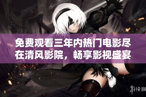 免费观看三年内热门电影尽在清风影院，畅享影视盛宴