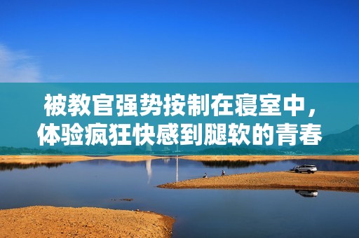 被教官强势按制在寝室中，体验疯狂快感到腿软的青春故事