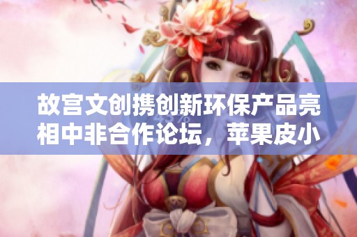 故宫文创携创新环保产品亮相中非合作论坛，苹果皮小挎包引关注