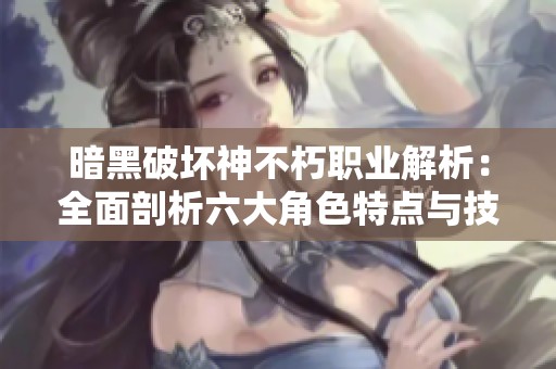 暗黑破坏神不朽职业解析：全面剖析六大角色特点与技能
