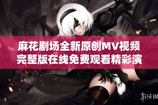 麻花剧场全新原创MV视频完整版在线免费观看精彩演绎