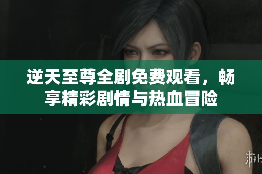 逆天至尊全剧免费观看，畅享精彩剧情与热血冒险