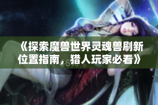 《探索魔兽世界灵魂兽刷新位置指南，猎人玩家必看》