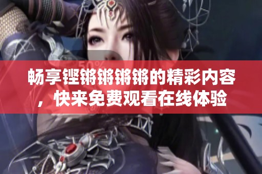 畅享铿锵锵锵锵的精彩内容，快来免费观看在线体验
