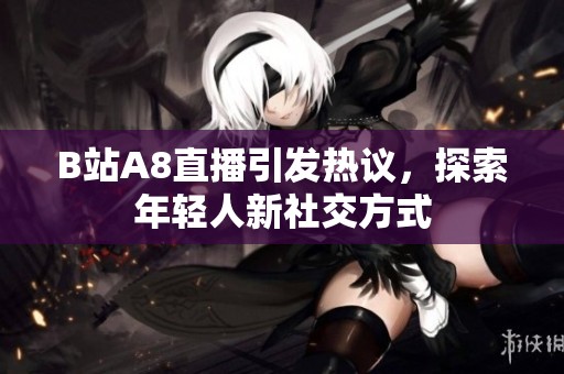 B站A8直播引发热议，探索年轻人新社交方式