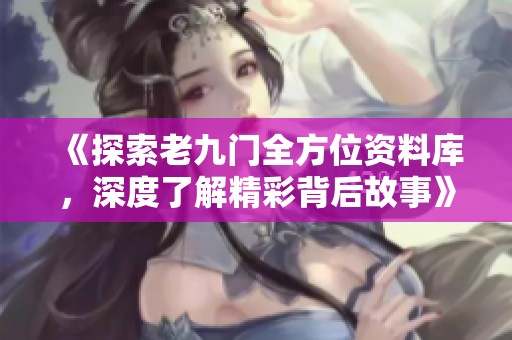 《探索老九门全方位资料库，深度了解精彩背后故事》