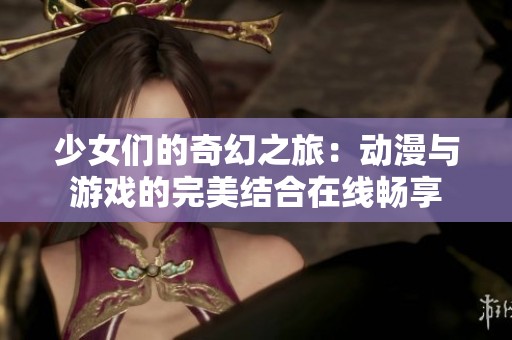 少女们的奇幻之旅：动漫与游戏的完美结合在线畅享