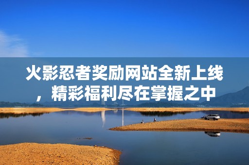 火影忍者奖励网站全新上线，精彩福利尽在掌握之中