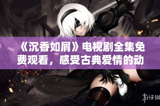 《沉香如屑》电视剧全集免费观看，感受古典爱情的动人魅力