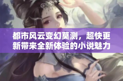 都市风云变幻莫测，超快更新带来全新体验的小说魅力