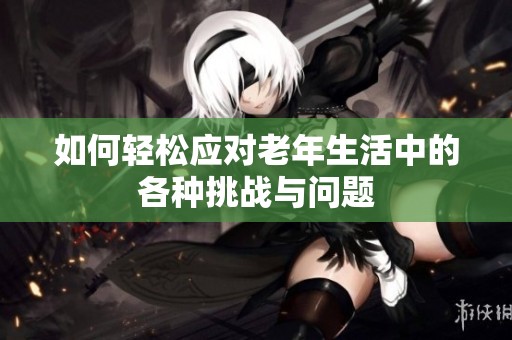 如何轻松应对老年生活中的各种挑战与问题