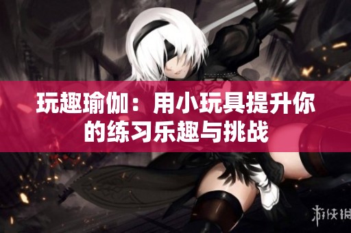 玩趣瑜伽：用小玩具提升你的练习乐趣与挑战
