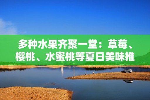 多种水果齐聚一堂：草莓、樱桃、水蜜桃等夏日美味推荐