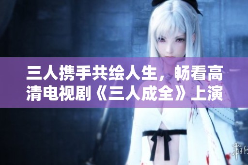 三人携手共绘人生，畅看高清电视剧《三人成全》上演感人故事