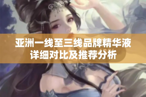 亚洲一线至三线品牌精华液详细对比及推荐分析