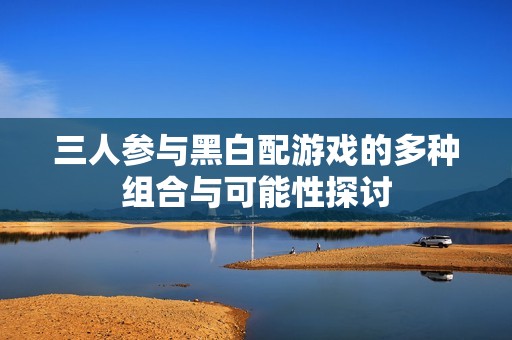 三人参与黑白配游戏的多种组合与可能性探讨