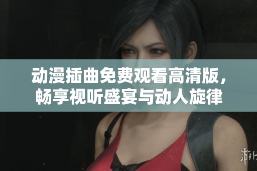 动漫插曲免费观看高清版，畅享视听盛宴与动人旋律