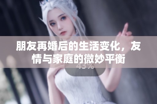 朋友再婚后的生活变化，友情与家庭的微妙平衡