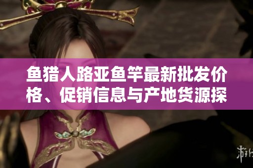 鱼猎人路亚鱼竿最新批发价格、促销信息与产地货源探讨