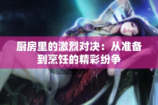 厨房里的激烈对决：从准备到烹饪的精彩纷争