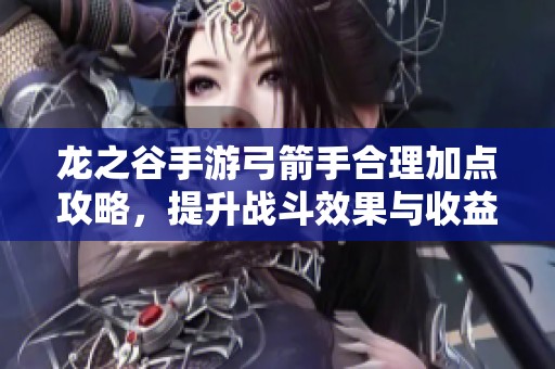 龙之谷手游弓箭手合理加点攻略，提升战斗效果与收益分析