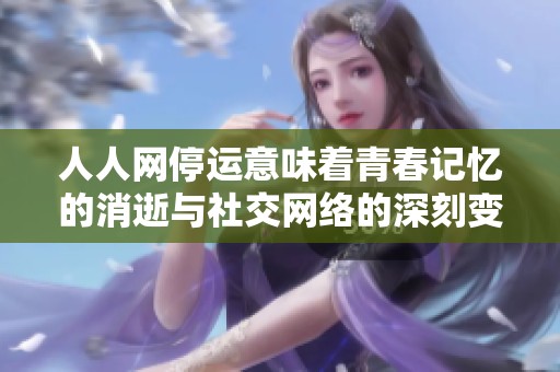 人人网停运意味着青春记忆的消逝与社交网络的深刻变革