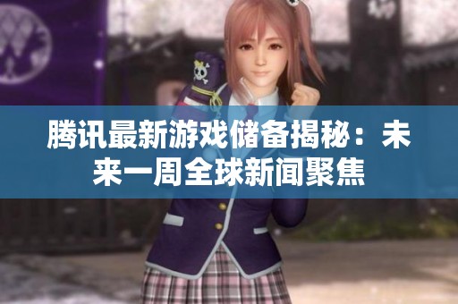 腾讯最新游戏储备揭秘：未来一周全球新闻聚焦