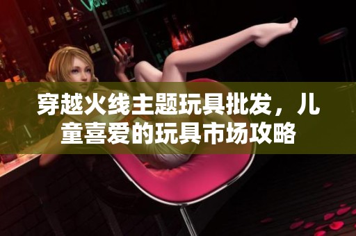 穿越火线主题玩具批发，儿童喜爱的玩具市场攻略