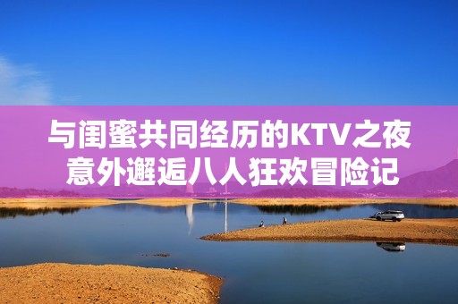 与闺蜜共同经历的KTV之夜 意外邂逅八人狂欢冒险记