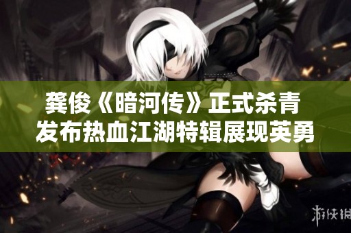 龚俊《暗河传》正式杀青 发布热血江湖特辑展现英勇气概