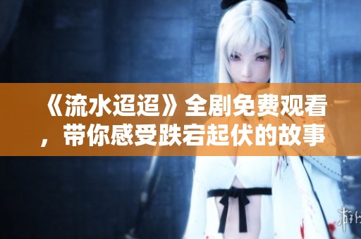 《流水迢迢》全剧免费观看，带你感受跌宕起伏的故事情节