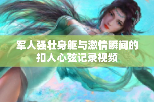 军人强壮身躯与激情瞬间的扣人心弦记录视频
