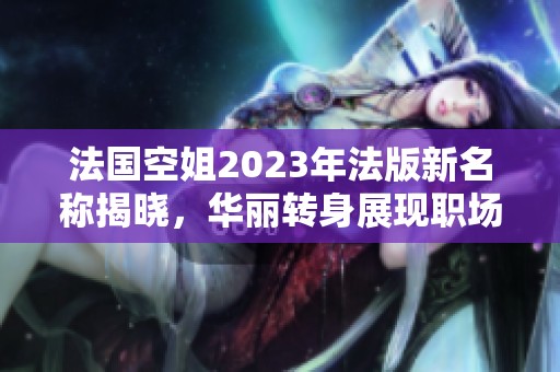 法国空姐2023年法版新名称揭晓，华丽转身展现职场风采