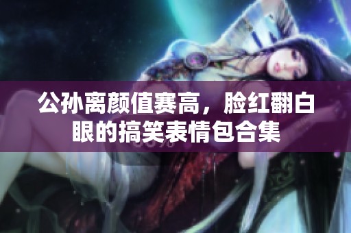 公孙离颜值赛高，脸红翻白眼的搞笑表情包合集