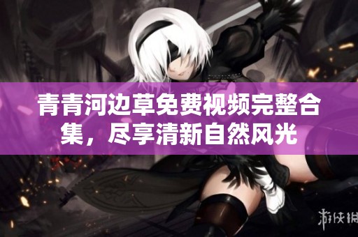 青青河边草免费视频完整合集，尽享清新自然风光