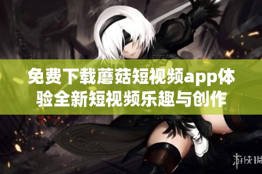 免费下载蘑菇短视频app体验全新短视频乐趣与创作