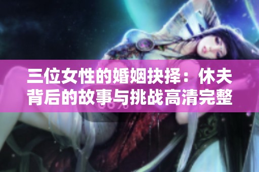三位女性的婚姻抉择：休夫背后的故事与挑战高清完整版解析